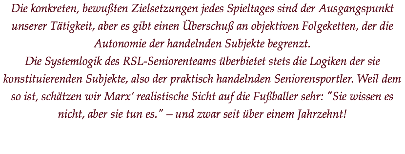 Die konkreten, bewußten Zielsetzungen jedes Spieltages sind der Ausgangspunkt unserer Tätigkeit, aber es gibt einen Überschuß an objektiven Folgeketten, der die Autonomie der handelnden Subjekte begrenzt.
Die Systemlogik des RSL-Seniorenteams überbietet stets die Logiken der sie konstituierenden Subjekte, also der praktisch handelnden Seniorensportler. Weil dem so ist, schätzen wir Marx’ realistische Sicht auf die Fußballer sehr: "Sie wissen es nicht, aber sie tun es." – und zwar seit über einem Jahrzehnt!